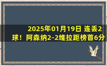 2025年01月19日 连丢2球！阿森纳2-2维拉距榜首6分 哈弗茨手球绝杀无效马丁内利进球